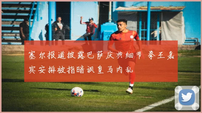 塞尔报道披露巴萨庆典细节 拳王嘉宾安排被指暗讽皇马内乱