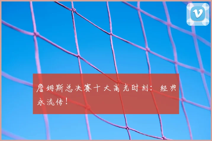 詹姆斯总决赛十大高光时刻：经典永流传！