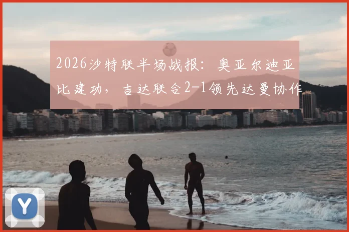 2026沙特联半场战报：奥亚尔迪亚比建功，吉达联合2-1领先达曼协作，全场数据统计详解