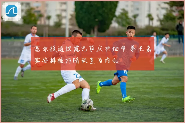 塞尔报道披露巴萨庆典细节 拳王嘉宾安排被指暗讽皇马内乱