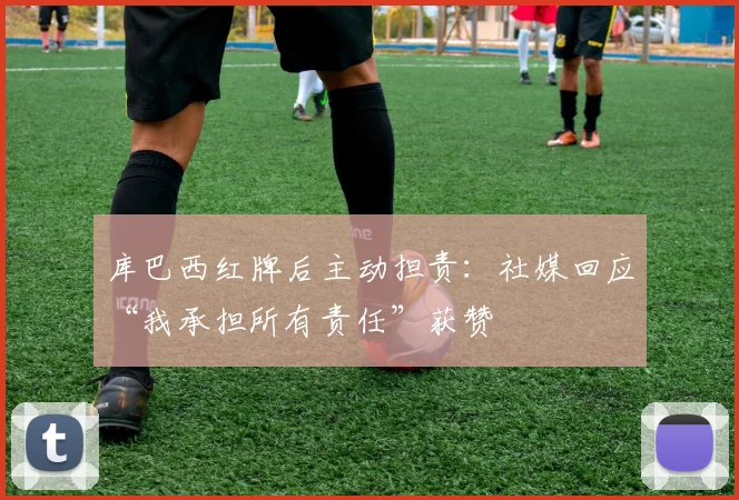 库巴西红牌后主动担责：社媒回应“我承担所有责任”获赞