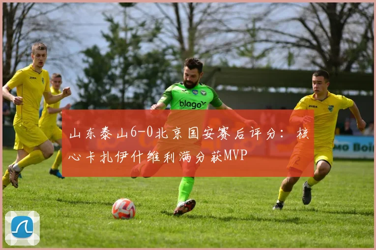 山东泰山6-0北京国安赛后评分：核心卡扎伊什维利满分获MVP