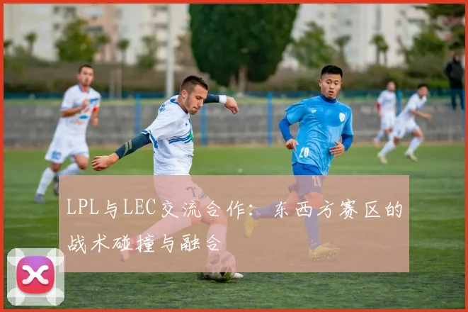 LPL与LEC交流合作：东西方赛区的战术碰撞与融合