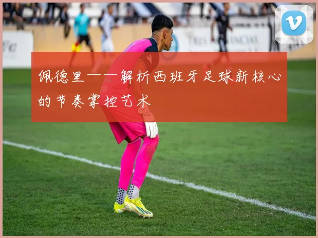 佩德里——解析西班牙足球新核心的节奏掌控艺术