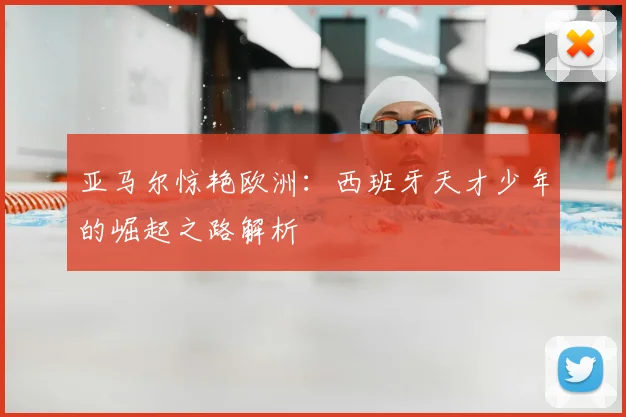 亚马尔惊艳欧洲：西班牙天才少年的崛起之路解析