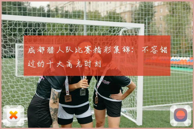 成都猎人队比赛精彩集锦：不容错过的十大高光时刻