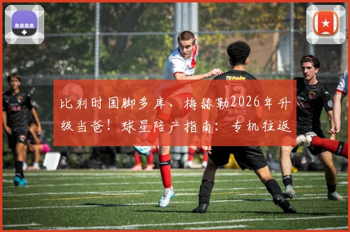 比利时国脚多库、梅赫勒2026年升级当爸！球星陪产指南：专机往返、如何平衡家庭与国家队征召
