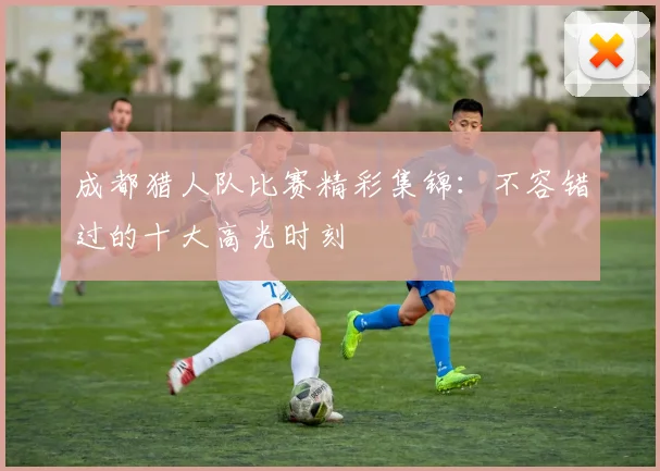 成都猎人队比赛精彩集锦：不容错过的十大高光时刻