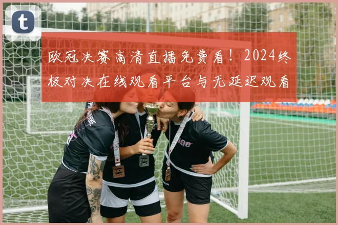 欧冠决赛高清直播免费看！2024终极对决在线观看平台与无延迟观看指南
