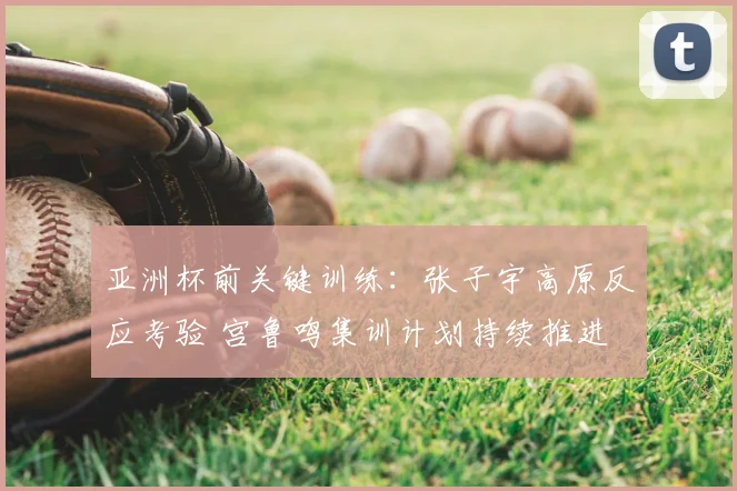亚洲杯前关键训练：张子宇高原反应考验 宫鲁鸣集训计划持续推进