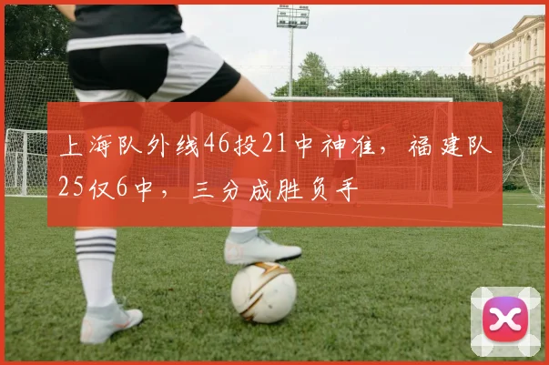 上海队外线46投21中神准，福建队25仅6中，三分成胜负手