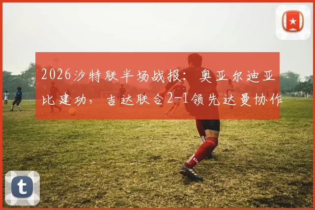 2026沙特联半场战报：奥亚尔迪亚比建功，吉达联合2-1领先达曼协作，全场数据统计详解