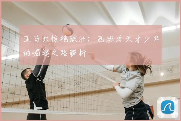 亚马尔惊艳欧洲:西班牙天才少年的崛起之路解析