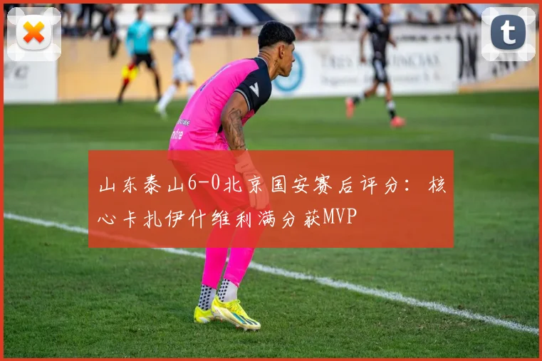山东泰山6-0北京国安赛后评分：核心卡扎伊什维利满分获MVP