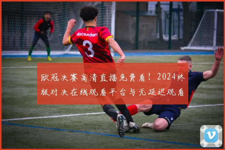 欧冠决赛高清直播免费看！2024终极对决在线观看平台与无延迟观看指南