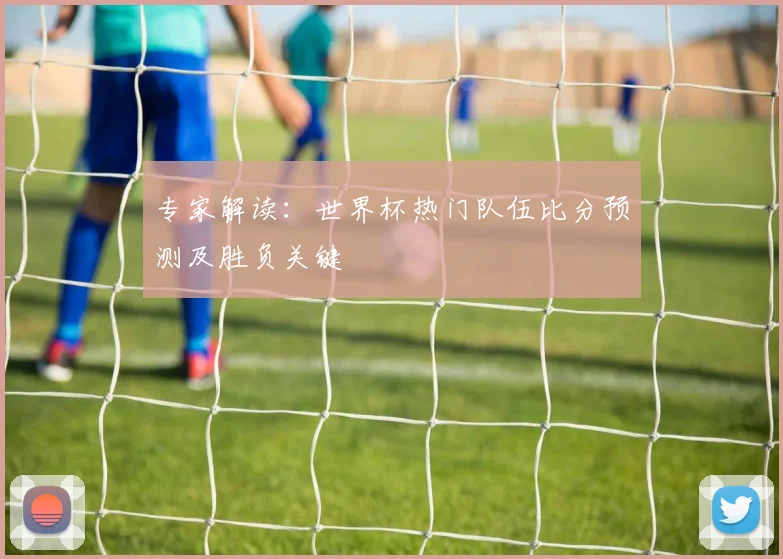 专家解读：世界杯热门队伍比分预测及胜负关键